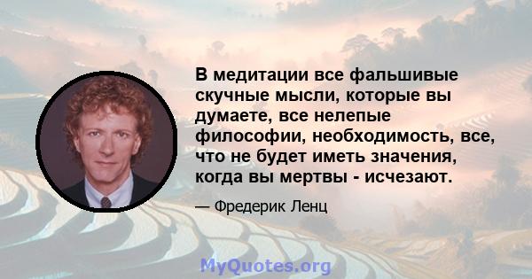 В медитации все фальшивые скучные мысли, которые вы думаете, все нелепые философии, необходимость, все, что не будет иметь значения, когда вы мертвы - исчезают.