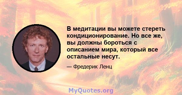 В медитации вы можете стереть кондиционирование. Но все же, вы должны бороться с описанием мира, который все остальные несут.