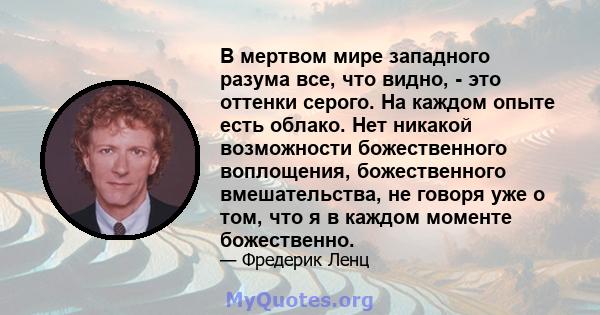 В мертвом мире западного разума все, что видно, - это оттенки серого. На каждом опыте есть облако. Нет никакой возможности божественного воплощения, божественного вмешательства, не говоря уже о том, что я в каждом