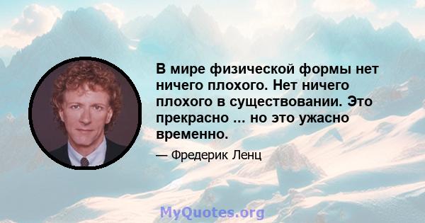 В мире физической формы нет ничего плохого. Нет ничего плохого в существовании. Это прекрасно ... но это ужасно временно.