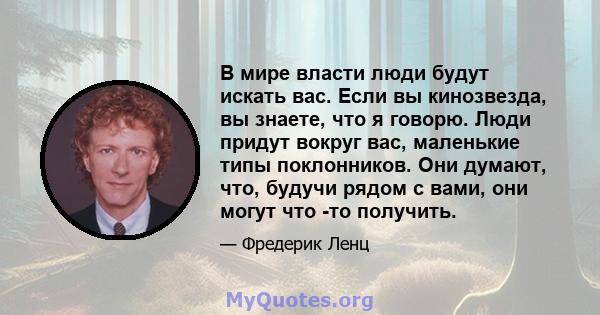 В мире власти люди будут искать вас. Если вы кинозвезда, вы знаете, что я говорю. Люди придут вокруг вас, маленькие типы поклонников. Они думают, что, будучи рядом с вами, они могут что -то получить.