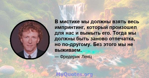 В мистике мы должны взять весь импринтинг, который произошел для нас и вымыть его. Тогда мы должны быть заново отпечатка, но по-другому. Без этого мы не выживаем.