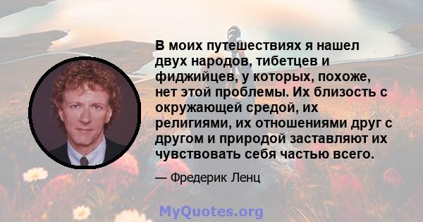 В моих путешествиях я нашел двух народов, тибетцев и фиджийцев, у которых, похоже, нет этой проблемы. Их близость с окружающей средой, их религиями, их отношениями друг с другом и природой заставляют их чувствовать себя 