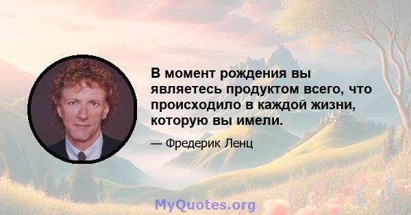 В момент рождения вы являетесь продуктом всего, что происходило в каждой жизни, которую вы имели.