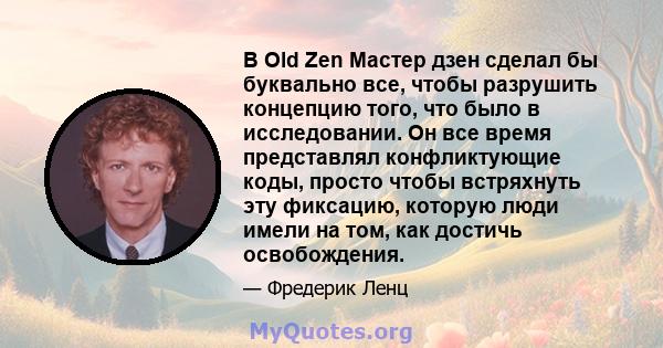 В Old Zen Мастер дзен сделал бы буквально все, чтобы разрушить концепцию того, что было в исследовании. Он все время представлял конфликтующие коды, просто чтобы встряхнуть эту фиксацию, которую люди имели на том, как