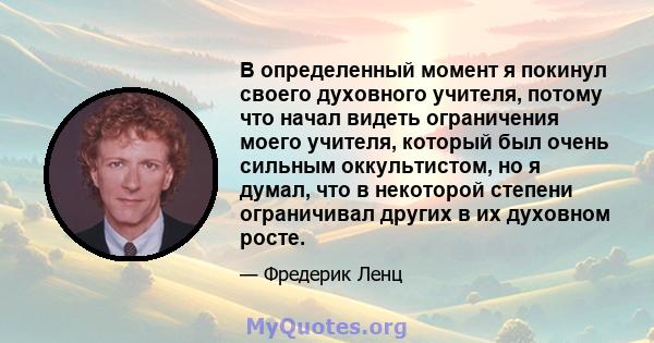 В определенный момент я покинул своего духовного учителя, потому что начал видеть ограничения моего учителя, который был очень сильным оккультистом, но я думал, что в некоторой степени ограничивал других в их духовном