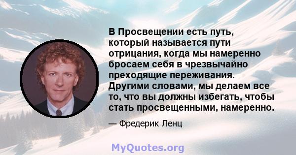 В Просвещении есть путь, который называется пути отрицания, когда мы намеренно бросаем себя в чрезвычайно преходящие переживания. Другими словами, мы делаем все то, что вы должны избегать, чтобы стать просвещенными,