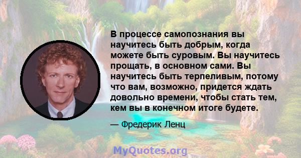 В процессе самопознания вы научитесь быть добрым, когда можете быть суровым. Вы научитесь прощать, в основном сами. Вы научитесь быть терпеливым, потому что вам, возможно, придется ждать довольно времени, чтобы стать