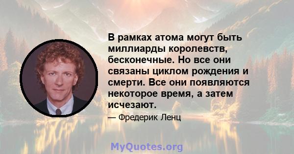 В рамках атома могут быть миллиарды королевств, бесконечные. Но все они связаны циклом рождения и смерти. Все они появляются некоторое время, а затем исчезают.