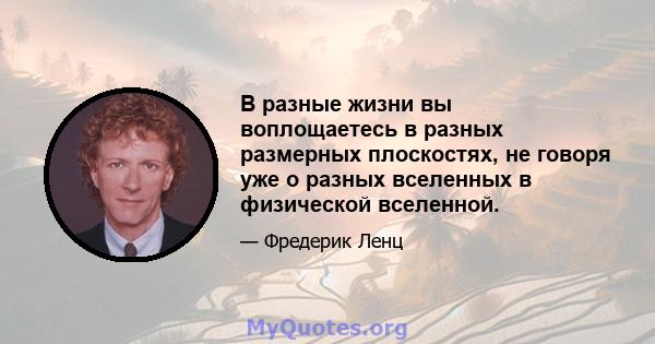 В разные жизни вы воплощаетесь в разных размерных плоскостях, не говоря уже о разных вселенных в физической вселенной.