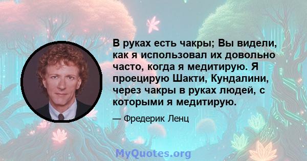 В руках есть чакры; Вы видели, как я использовал их довольно часто, когда я медитирую. Я проецирую Шакти, Кундалини, через чакры в руках людей, с которыми я медитирую.