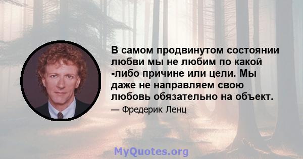 В самом продвинутом состоянии любви мы не любим по какой -либо причине или цели. Мы даже не направляем свою любовь обязательно на объект.