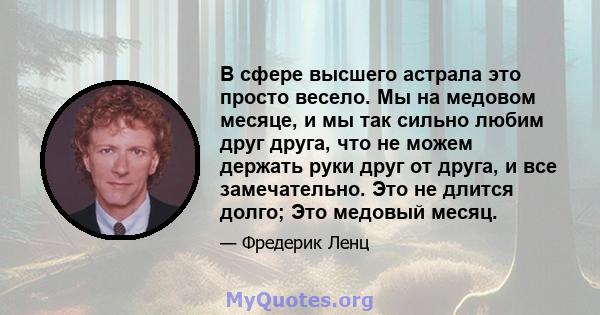 В сфере высшего астрала это просто весело. Мы на медовом месяце, и мы так сильно любим друг друга, что не можем держать руки друг от друга, и все замечательно. Это не длится долго; Это медовый месяц.