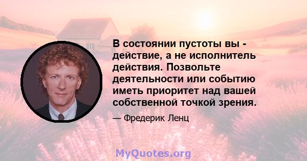 В состоянии пустоты вы - действие, а не исполнитель действия. Позвольте деятельности или событию иметь приоритет над вашей собственной точкой зрения.