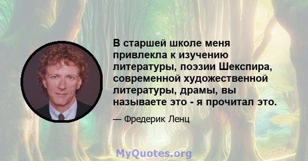 В старшей школе меня привлекла к изучению литературы, поэзии Шекспира, современной художественной литературы, драмы, вы называете это - я прочитал это.