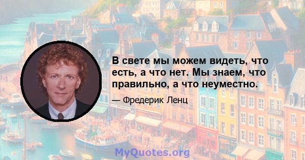 В свете мы можем видеть, что есть, а что нет. Мы знаем, что правильно, а что неуместно.