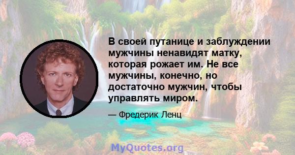 В своей путанице и заблуждении мужчины ненавидят матку, которая рожает им. Не все мужчины, конечно, но достаточно мужчин, чтобы управлять миром.