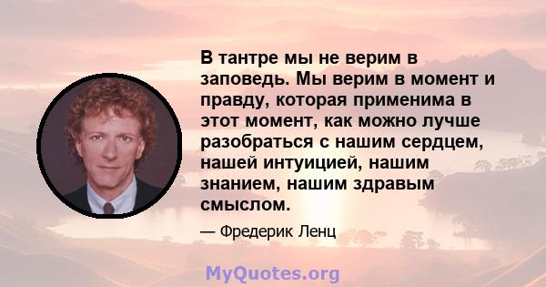 В тантре мы не верим в заповедь. Мы верим в момент и правду, которая применима в этот момент, как можно лучше разобраться с нашим сердцем, нашей интуицией, нашим знанием, нашим здравым смыслом.