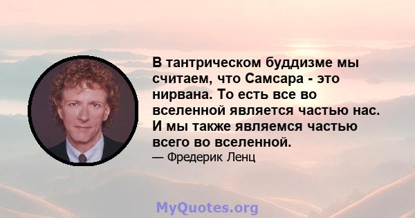 В тантрическом буддизме мы считаем, что Самсара - это нирвана. То есть все во вселенной является частью нас. И мы также являемся частью всего во вселенной.