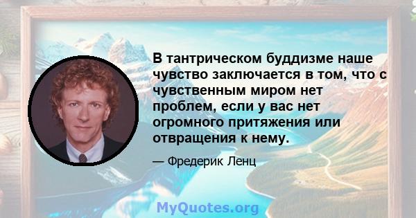 В тантрическом буддизме наше чувство заключается в том, что с чувственным миром нет проблем, если у вас нет огромного притяжения или отвращения к нему.