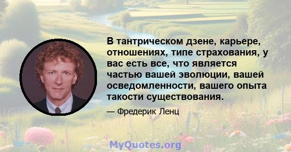 В тантрическом дзене, карьере, отношениях, типе страхования, у вас есть все, что является частью вашей эволюции, вашей осведомленности, вашего опыта такости существования.