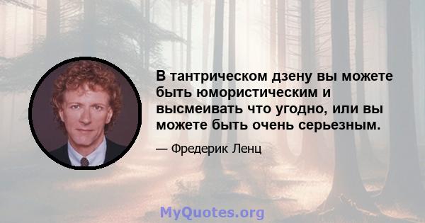 В тантрическом дзену вы можете быть юмористическим и высмеивать что угодно, или вы можете быть очень серьезным.