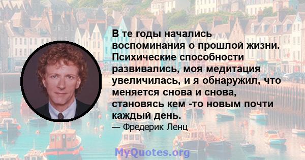 В те годы начались воспоминания о прошлой жизни. Психические способности развивались, моя медитация увеличилась, и я обнаружил, что меняется снова и снова, становясь кем -то новым почти каждый день.