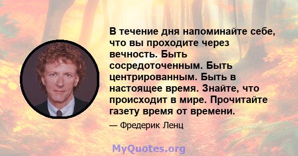 В течение дня напоминайте себе, что вы проходите через вечность. Быть сосредоточенным. Быть центрированным. Быть в настоящее время. Знайте, что происходит в мире. Прочитайте газету время от времени.