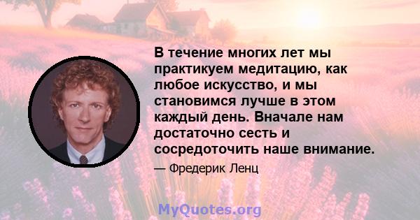 В течение многих лет мы практикуем медитацию, как любое искусство, и мы становимся лучше в этом каждый день. Вначале нам достаточно сесть и сосредоточить наше внимание.