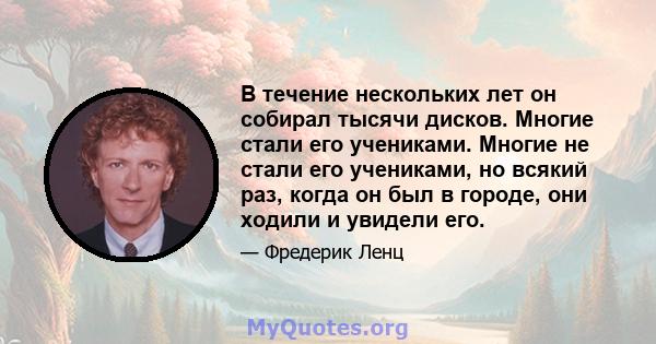 В течение нескольких лет он собирал тысячи дисков. Многие стали его учениками. Многие не стали его учениками, но всякий раз, когда он был в городе, они ходили и увидели его.