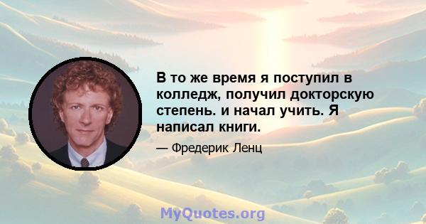 В то же время я поступил в колледж, получил докторскую степень. и начал учить. Я написал книги.