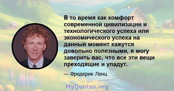 В то время как комфорт современной цивилизации и технологического успеха или экономического успеха на данный момент кажутся довольно полезными, я могу заверить вас, что все эти вещи преходящие и упадут.