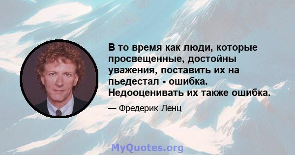 В то время как люди, которые просвещенные, достойны уважения, поставить их на пьедестал - ошибка. Недооценивать их также ошибка.