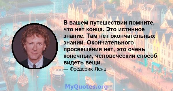 В вашем путешествии помните, что нет конца. Это истинное знание. Там нет окончательных знаний. Окончательного просвещения нет, это очень конечный, человеческий способ видеть вещи.