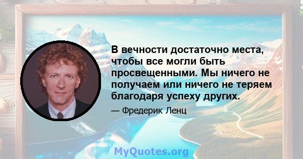 В вечности достаточно места, чтобы все могли быть просвещенными. Мы ничего не получаем или ничего не теряем благодаря успеху других.