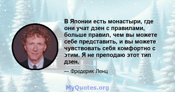 В Японии есть монастыри, где они учат дзен с правилами, больше правил, чем вы можете себе представить, и вы можете чувствовать себя комфортно с этим. Я не преподаю этот тип дзен.