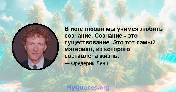 В йоге любви мы учимся любить сознание. Сознание - это существование. Это тот самый материал, из которого составлена ​​жизнь.