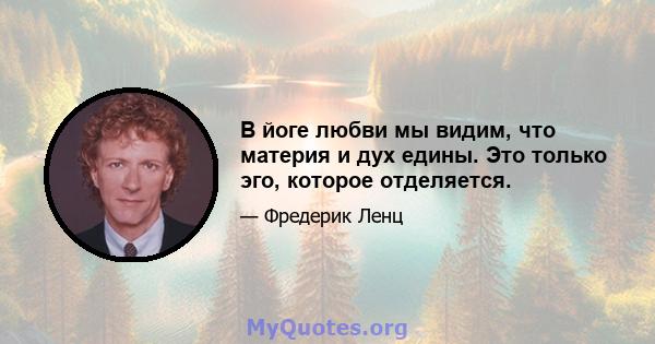 В йоге любви мы видим, что материя и дух едины. Это только эго, которое отделяется.