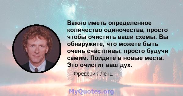 Важно иметь определенное количество одиночества, просто чтобы очистить ваши схемы. Вы обнаружите, что можете быть очень счастливы, просто будучи самим. Пойдите в новые места. Это очистит ваш дух.