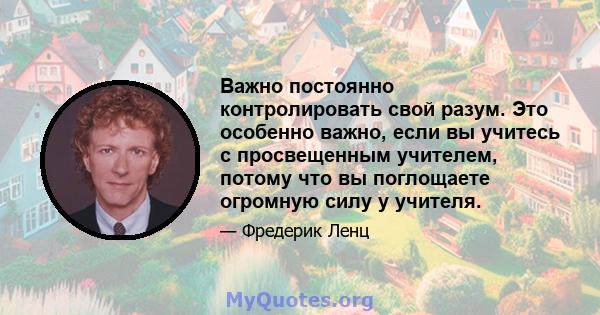 Важно постоянно контролировать свой разум. Это особенно важно, если вы учитесь с просвещенным учителем, потому что вы поглощаете огромную силу у учителя.