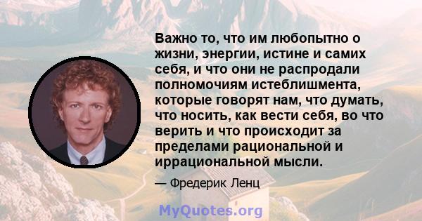 Важно то, что им любопытно о жизни, энергии, истине и самих себя, и что они не распродали полномочиям истеблишмента, которые говорят нам, что думать, что носить, как вести себя, во что верить и что происходит за