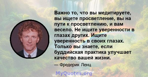 Важно то, что вы медитируете, вы ищете просветление, вы на пути к просветлению, и вам весело. Не ищите уверенности в глазах других. Ищите уверенность в своих глазах. Только вы знаете, если буддийская практика улучшает