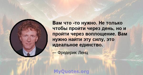 Вам что -то нужно. Не только чтобы пройти через день, но и пройти через воплощение. Вам нужно найти эту силу, это идеальное единство.