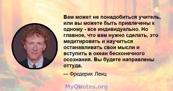 Вам может не понадобиться учитель, или вы можете быть привлечены к одному - все индивидуально. Но главное, что вам нужно сделать, это медитировать и научиться останавливать свои мысли и вступить в океан бесконечного