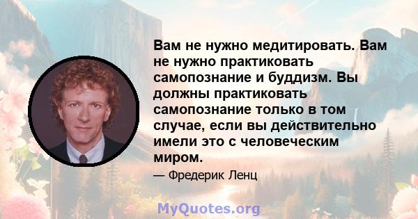 Вам не нужно медитировать. Вам не нужно практиковать самопознание и буддизм. Вы должны практиковать самопознание только в том случае, если вы действительно имели это с человеческим миром.