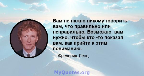 Вам не нужно никому говорить вам, что правильно или неправильно. Возможно, вам нужно, чтобы кто -то показал вам, как прийти к этим пониманию.