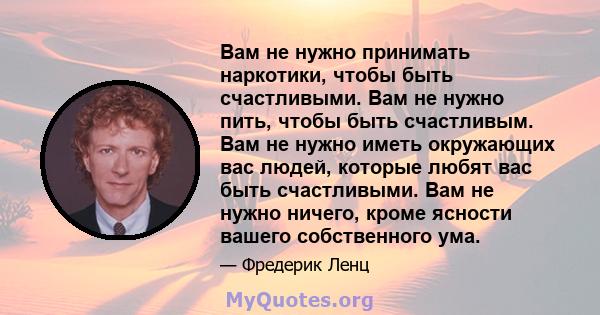 Вам не нужно принимать наркотики, чтобы быть счастливыми. Вам не нужно пить, чтобы быть счастливым. Вам не нужно иметь окружающих вас людей, которые любят вас быть счастливыми. Вам не нужно ничего, кроме ясности вашего