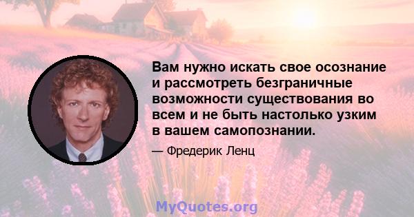 Вам нужно искать свое осознание и рассмотреть безграничные возможности существования во всем и не быть настолько узким в вашем самопознании.