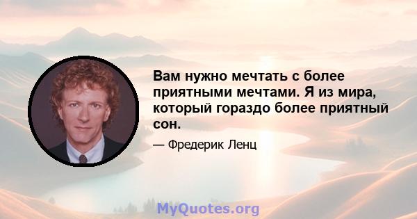 Вам нужно мечтать с более приятными мечтами. Я из мира, который гораздо более приятный сон.