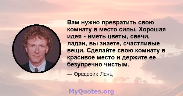 Вам нужно превратить свою комнату в место силы. Хорошая идея - иметь цветы, свечи, ладан, вы знаете, счастливые вещи. Сделайте свою комнату в красивое место и держите ее безупречно чистым.